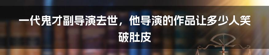 一代鬼才副导演去世，他导演的作品让多少人笑破肚皮