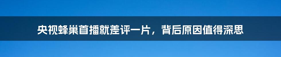 央视蜂巢首播就差评一片，背后原因值得深思