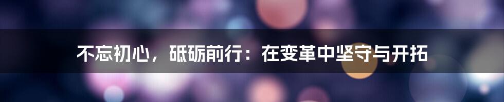 不忘初心，砥砺前行：在变革中坚守与开拓