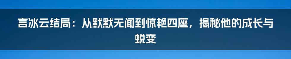 言冰云结局：从默默无闻到惊艳四座，揭秘他的成长与蜕变