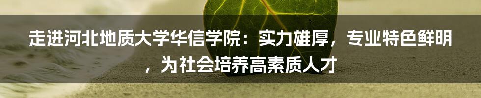 走进河北地质大学华信学院：实力雄厚，专业特色鲜明，为社会培养高素质人才