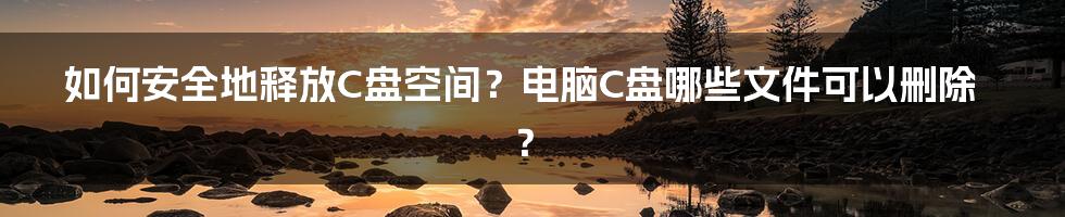 如何安全地释放C盘空间？电脑C盘哪些文件可以删除？