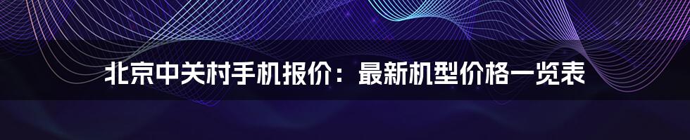 北京中关村手机报价：最新机型价格一览表