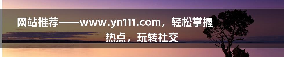 网站推荐——www.yn111.com，轻松掌握热点，玩转社交