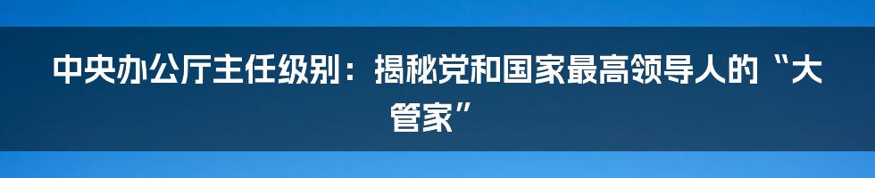 中央办公厅主任级别：揭秘党和国家最高领导人的“大管家”