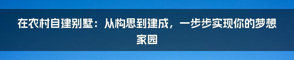 在农村自建别墅：从构思到建成，一步步实现你的梦想家园