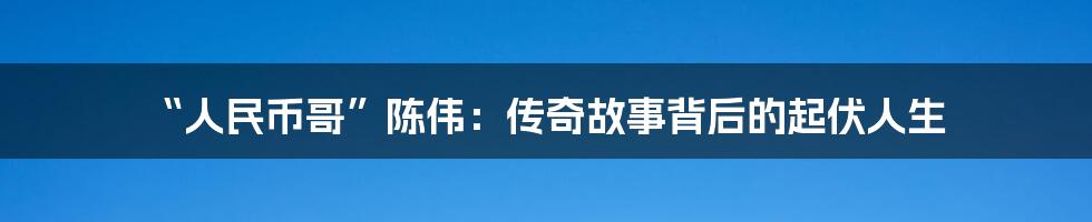 “人民币哥”陈伟：传奇故事背后的起伏人生