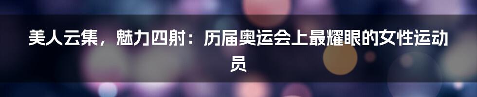 美人云集，魅力四射：历届奥运会上最耀眼的女性运动员