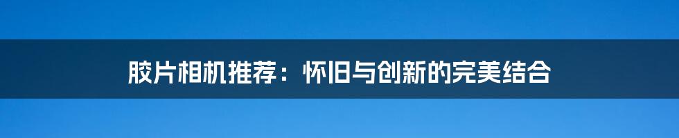 胶片相机推荐：怀旧与创新的完美结合