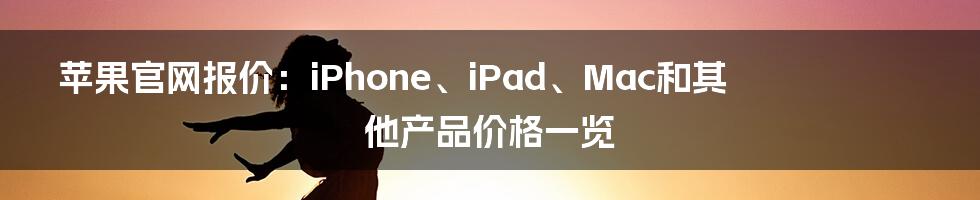 苹果官网报价：iPhone、iPad、Mac和其他产品价格一览