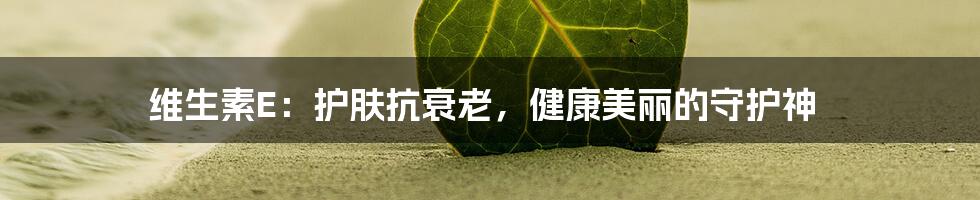 维生素E：护肤抗衰老，健康美丽的守护神