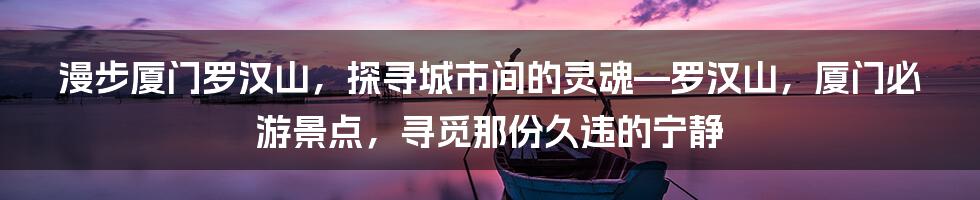 漫步厦门罗汉山，探寻城市间的灵魂—罗汉山，厦门必游景点，寻觅那份久违的宁静