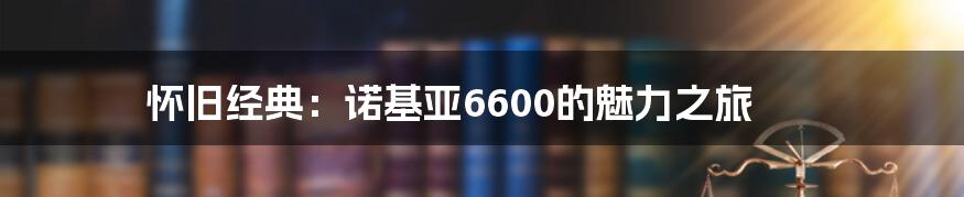 怀旧经典：诺基亚6600的魅力之旅