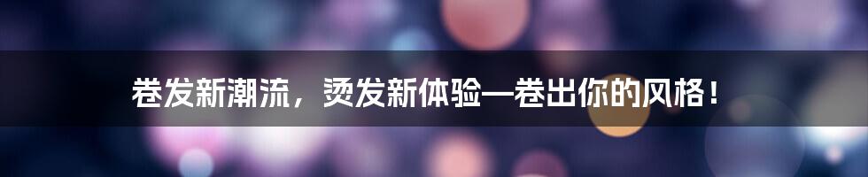 卷发新潮流，烫发新体验—卷出你的风格！