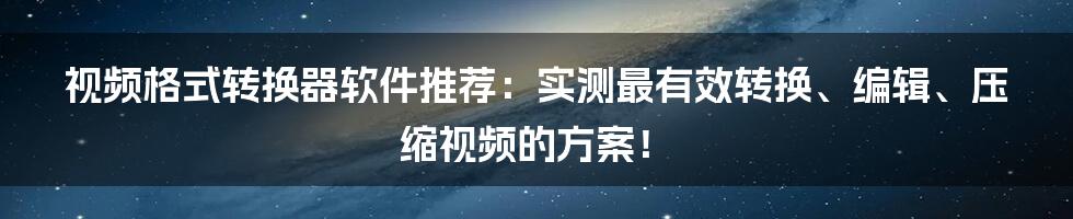 视频格式转换器软件推荐：实测最有效转换、编辑、压缩视频的方案！