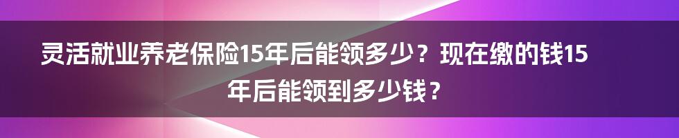 灵活就业养老保险15年后能领多少？现在缴的钱15年后能领到多少钱？