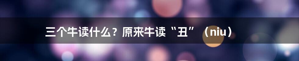 三个牛读什么？原来牛读“丑”（niu）