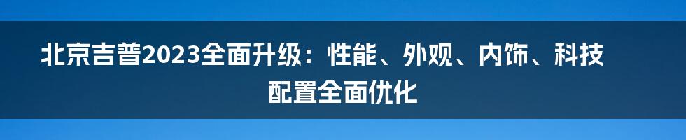 北京吉普2023全面升级：性能、外观、内饰、科技配置全面优化