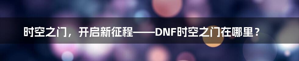 时空之门，开启新征程——DNF时空之门在哪里？