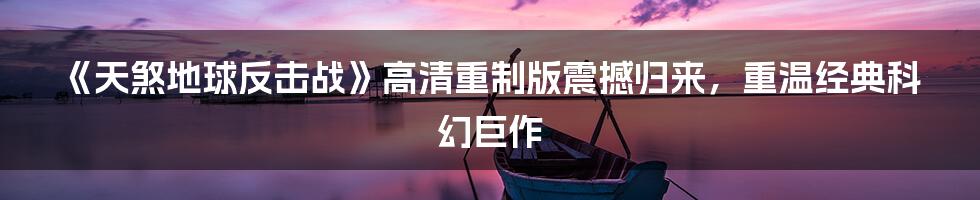 《天煞地球反击战》高清重制版震撼归来，重温经典科幻巨作