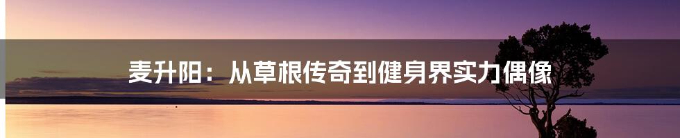 麦升阳：从草根传奇到健身界实力偶像