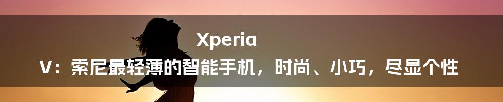 Xperia V：索尼最轻薄的智能手机，时尚、小巧，尽显个性