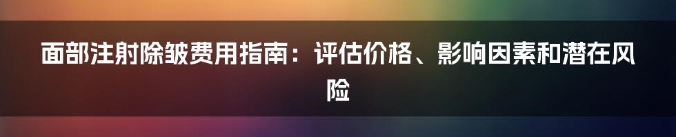 面部注射除皱费用指南：评估价格、影响因素和潜在风险