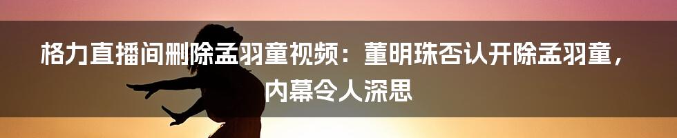 格力直播间删除孟羽童视频：董明珠否认开除孟羽童，内幕令人深思