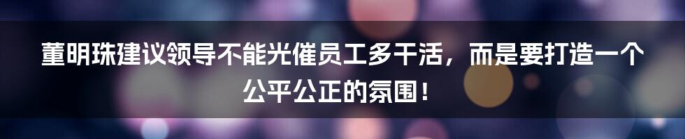 董明珠建议领导不能光催员工多干活，而是要打造一个公平公正的氛围！