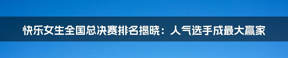 快乐女生全国总决赛排名揭晓：人气选手成最大赢家