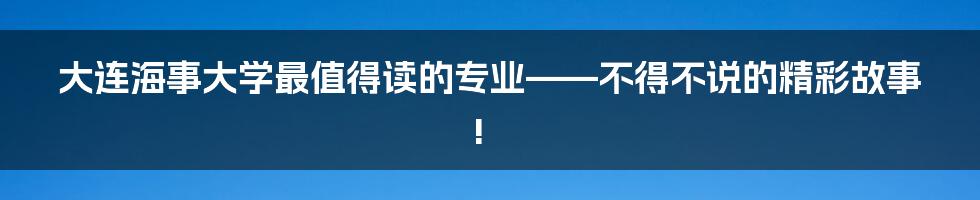 大连海事大学最值得读的专业——不得不说的精彩故事!