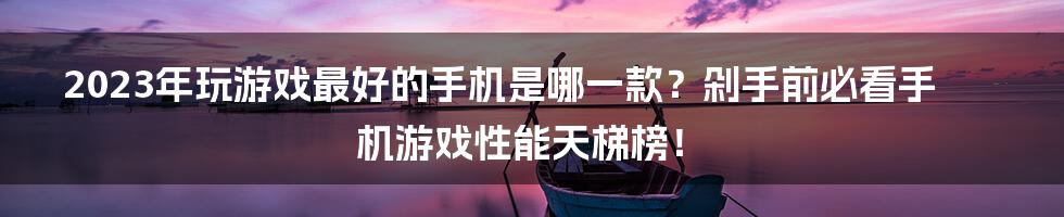 2023年玩游戏最好的手机是哪一款？剁手前必看手机游戏性能天梯榜！