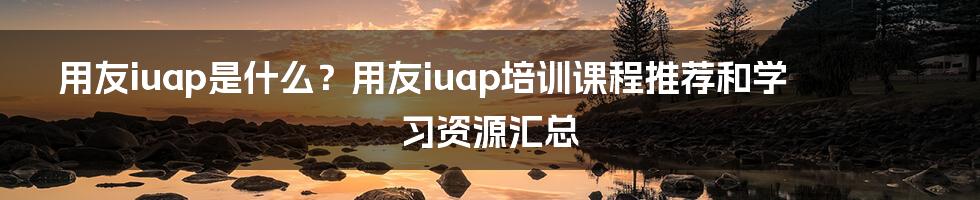 用友iuap是什么？用友iuap培训课程推荐和学习资源汇总