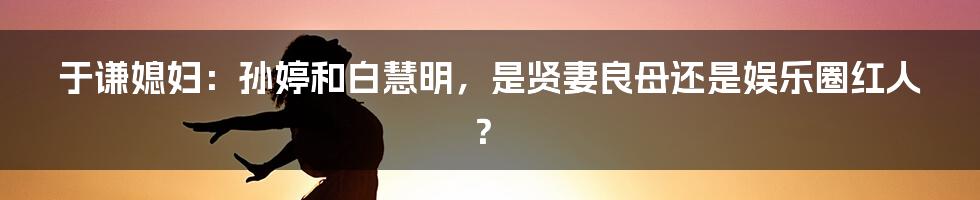 于谦媳妇：孙婷和白慧明，是贤妻良母还是娱乐圈红人？