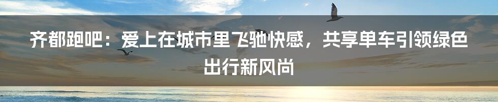 齐都跑吧：爱上在城市里飞驰快感，共享单车引领绿色出行新风尚