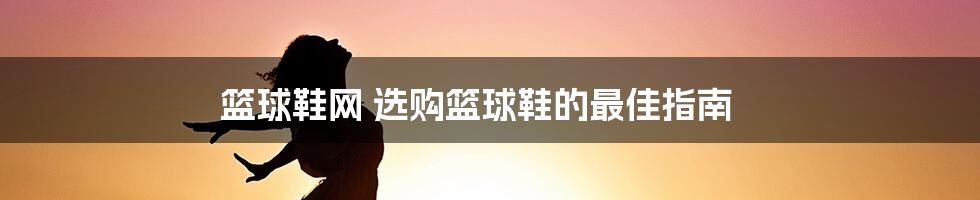 篮球鞋网 选购篮球鞋的最佳指南