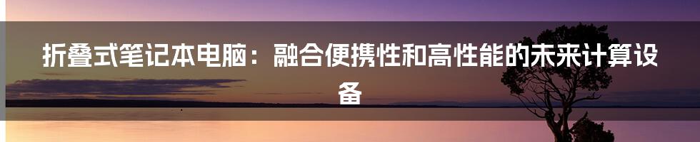 折叠式笔记本电脑：融合便携性和高性能的未来计算设备