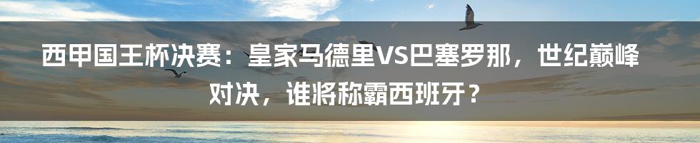 西甲国王杯决赛：皇家马德里VS巴塞罗那，世纪巅峰对决，谁将称霸西班牙？