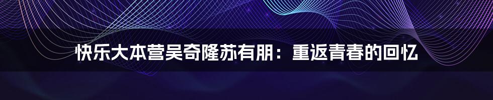 快乐大本营吴奇隆苏有朋：重返青春的回忆