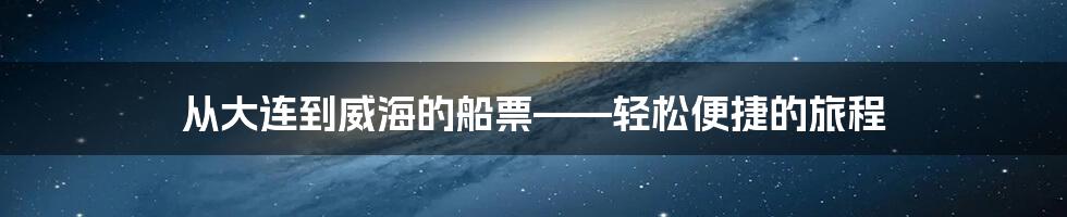 从大连到威海的船票——轻松便捷的旅程