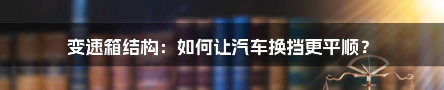 变速箱结构：如何让汽车换挡更平顺？