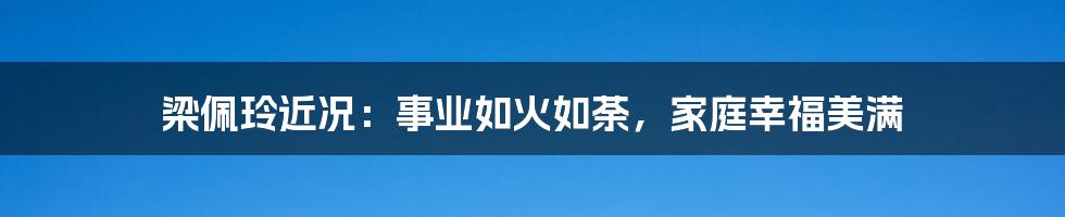 梁佩玲近况：事业如火如荼，家庭幸福美满