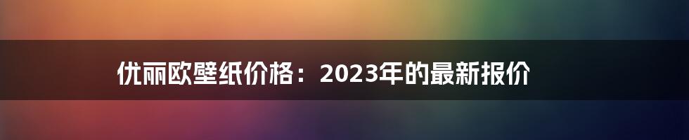 优丽欧壁纸价格：2023年的最新报价