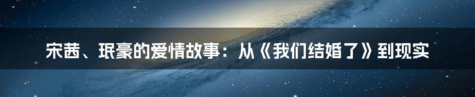 宋茜、珉豪的爱情故事：从《我们结婚了》到现实