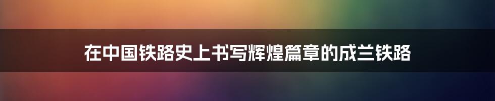 在中国铁路史上书写辉煌篇章的成兰铁路