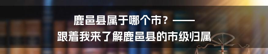 鹿邑县属于哪个市？—— 跟着我来了解鹿邑县的市级归属