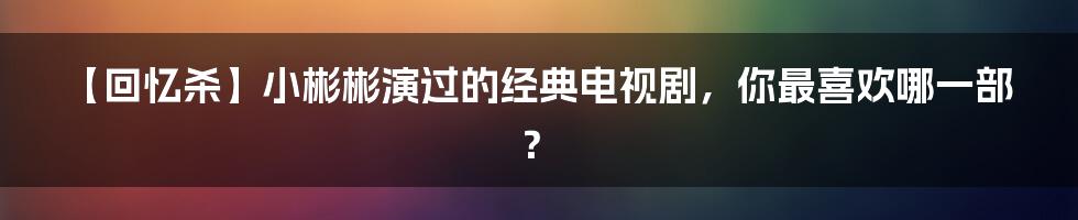 【回忆杀】小彬彬演过的经典电视剧，你最喜欢哪一部？