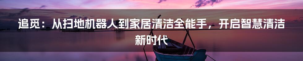 追觅：从扫地机器人到家居清洁全能手，开启智慧清洁新时代