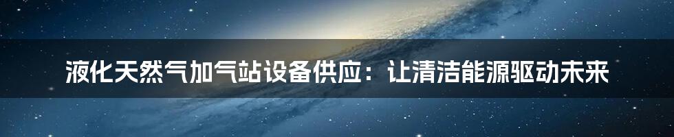 液化天然气加气站设备供应：让清洁能源驱动未来