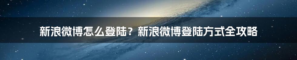 新浪微博怎么登陆？新浪微博登陆方式全攻略